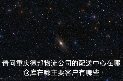 請問重慶德邦物流公司的配送中心在哪倉庫在哪主要客戶有哪些
