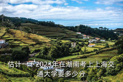 估計一下2023年在湖南考上上海交通大學要多少分