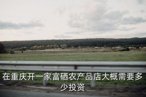 在重慶開一家富硒農產品店大概需要多少投資
