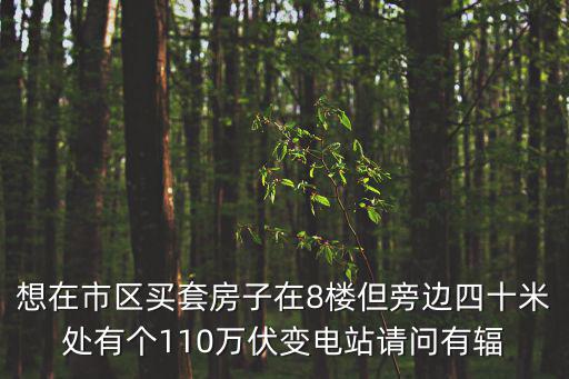 想在市區買套房子在8樓但旁邊四十米處有個110萬伏變電站請問有輻