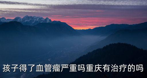 孩子得了血管瘤嚴重嗎重慶有治療的嗎