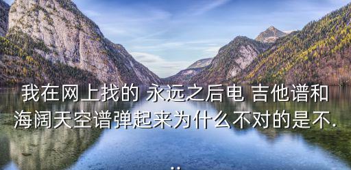 我在網上找的 永遠之后電 吉他譜和海闊天空譜彈起來為什么不對的是不...