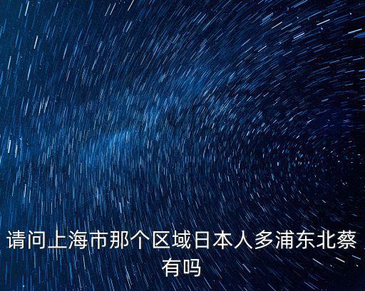 請(qǐng)問上海市那個(gè)區(qū)域日本人多浦東北蔡有嗎