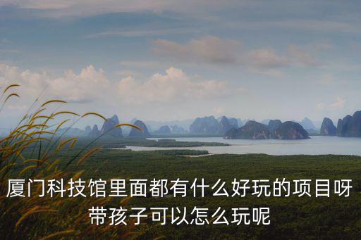 廈門科技館里面都有什么好玩的項目呀帶孩子可以怎么玩呢