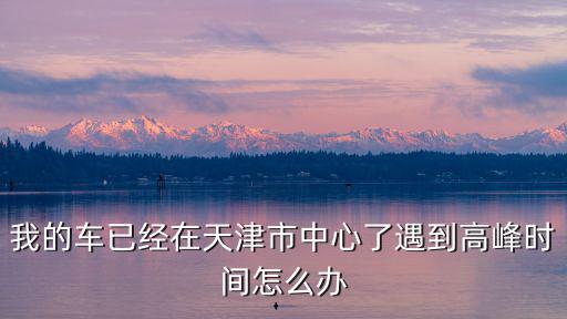 我的車已經(jīng)在天津市中心了遇到高峰時(shí)間怎么辦