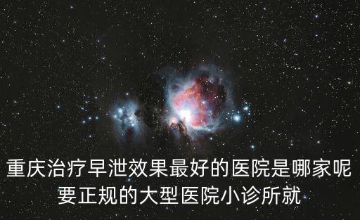 重慶治療早泄效果最好的醫院是哪家呢要正規的大型醫院小診所就