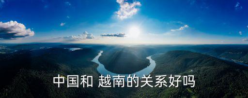 越南與中國(guó)的關(guān)系,越中關(guān)系親密中越可通過(guò)談判得到和解