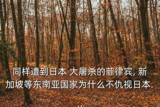 同樣遭到日本 大屠殺的菲律賓, 新加坡等東南亞國家為什么不仇視日本...