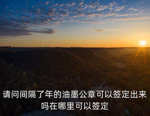 請問間隔了年的油墨公章可以簽定出來嗎在哪里可以簽定