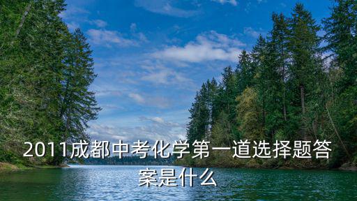 15年成都市中考化學題，2011成都中考化學第一道選擇題答案是什么