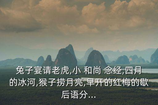 兔子宴請(qǐng)老虎,小 和尚 念經(jīng),四月的冰河,猴子撈月亮,早開的紅梅的歇后語分...