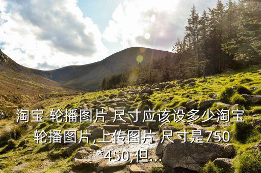 淘寶 輪播圖片 尺寸應該設多少淘寶 輪播圖片,上傳圖片 尺寸是750*450,但...
