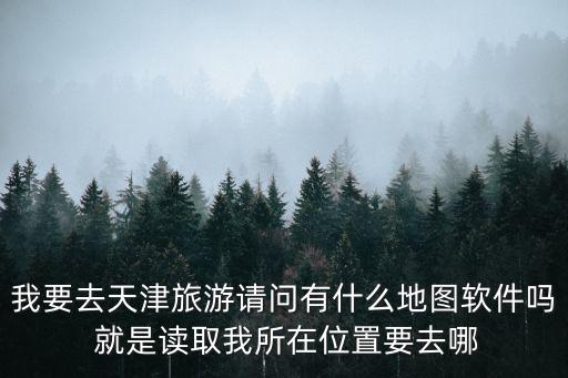 我要去天津旅游請問有什么地圖軟件嗎 就是讀取我所在位置要去哪