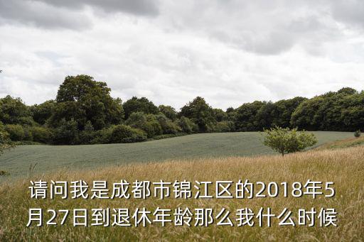請問我是成都市錦江區的2018年5月27日到退休年齡那么我什么時候
