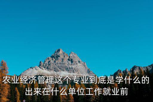 農業經濟管理，農業經濟管理這個專業到底是學什么的出來在什么單位工作就業前