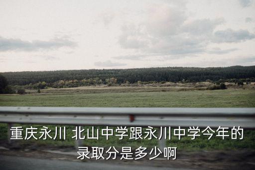 重慶永川 北山中學跟永川中學今年的錄取分是多少啊