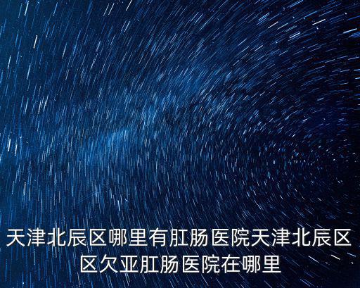 天津北辰區哪里有肛腸醫院天津北辰區區欠亞肛腸醫院在哪里