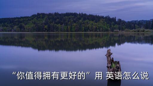 “你值得擁有更好的”用 英語(yǔ)怎么說(shuō)