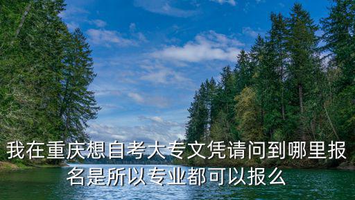 重慶市大專自考報考政策，我在重慶想自考大專文憑請問到哪里報名是所以專業都可以報么