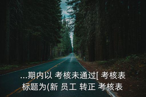 ...期內(nèi)以 考核未通過[ 考核表標(biāo)題為(新 員工 轉(zhuǎn)正 考核表