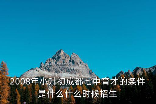 2008年小升初成都七中育才的條件是什么什么時候招生