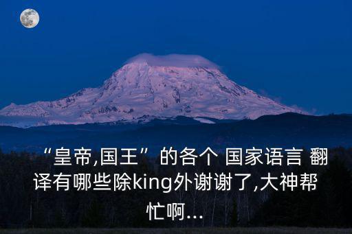 “皇帝,國王”的各個 國家語言 翻譯有哪些除king外謝謝了,大神幫忙啊...