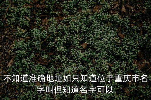 不知道準(zhǔn)確地址如只知道位于重慶市名字叫但知道名字可以