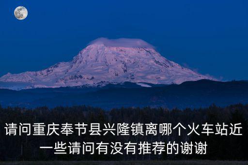 請問重慶奉節縣興隆鎮離哪個火車站近一些請問有沒有推薦的謝謝