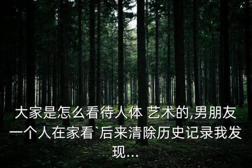 大家是怎么看待人體 藝術的,男朋友一個人在家看`后來清除歷史記錄我發現...