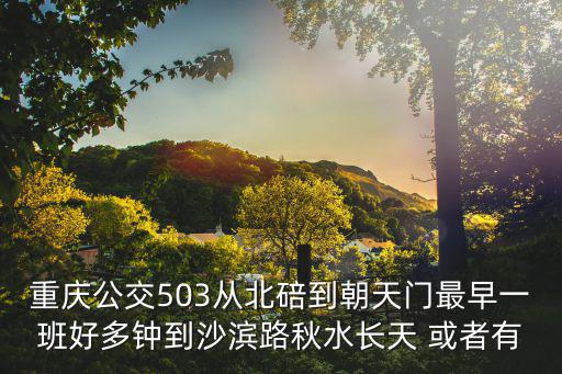 重慶公交503從北碚到朝天門最早一班好多鐘到沙濱路秋水長天 或者有