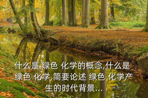 什么是 綠色 化學的概念,什么是 綠色 化學,簡要論述 綠色 化學產生的時代背景...