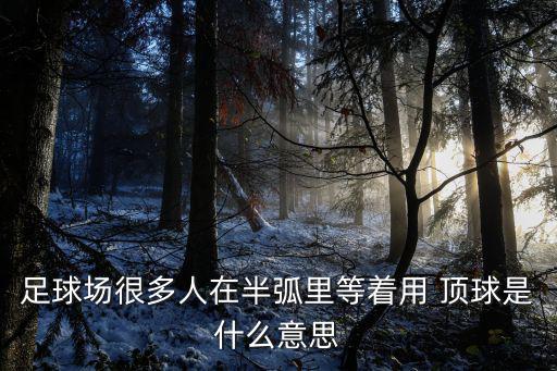 足球場很多人在半弧里等著用 頂球是什么意思