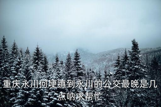 重慶永川何埂鎮(zhèn)到永川的公交最晚是幾點(diǎn)吶求幫忙