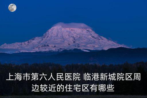 上海滴水湖房價，上海市第六人民醫(yī)院 臨港新城院區(qū)周邊較近的住宅區(qū)有哪些