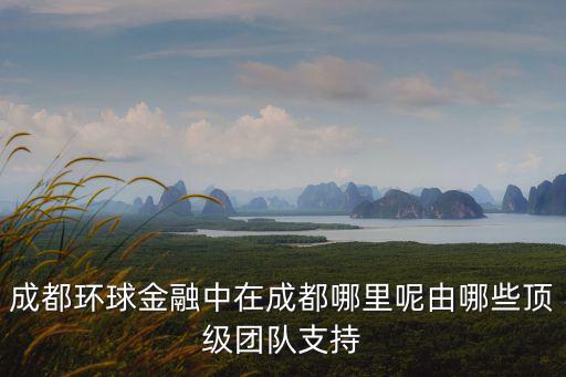 成都環(huán)球金融中在成都哪里呢由哪些頂級團隊支持
