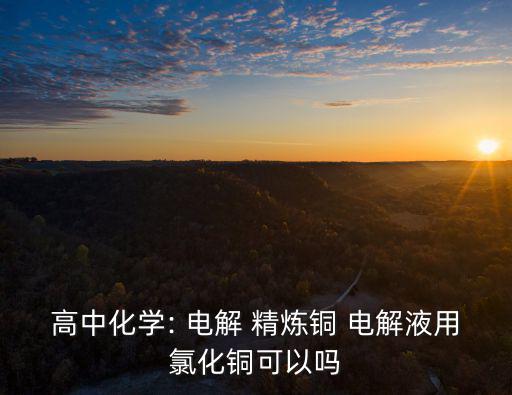 高中化學(xué): 電解 精煉銅 電解液用氯化銅可以嗎