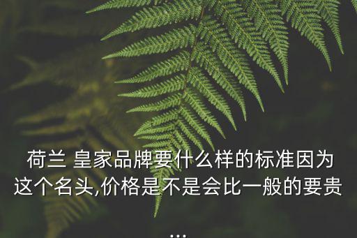  荷蘭 皇家品牌要什么樣的標準因為這個名頭,價格是不是會比一般的要貴...