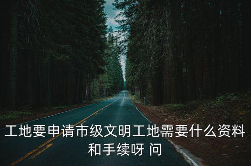工地要申請市級文明工地需要什么資料和手續呀 問