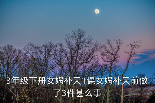 3年級下冊女媧補天1課女媧補天前做了3件甚么事