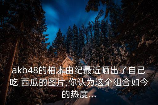 akb48的柏木由紀最近曬出了自己吃 西瓜的圖片,你認為這個組合如今的熱度...