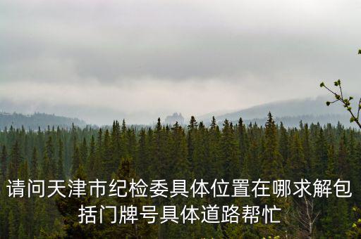 請問天津市紀檢委具體位置在哪求解包括門牌號具體道路幫忙