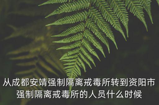成都市安靖強制醫療所，從成都安靖強制隔離戒毒所轉到資陽市強制隔離戒毒所的人員什么時候