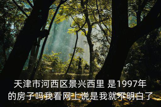 天津市河西區景興西里 是1997年的房子嗎我看網上說是我就不明白了