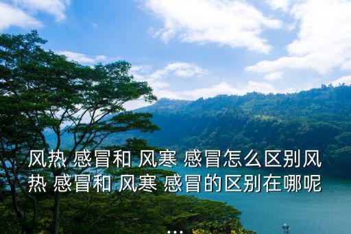 風熱 感冒和 風寒 感冒怎么區別風熱 感冒和 風寒 感冒的區別在哪呢...