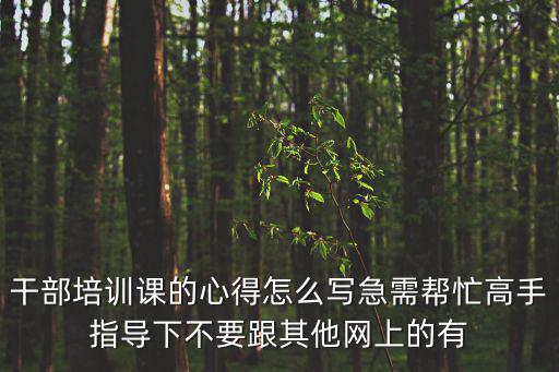 干部培訓課的心得怎么寫急需幫忙高手指導下不要跟其他網上的有