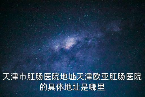 天津市肛腸醫院地址天津歐亞肛腸醫院的具體地址是哪里