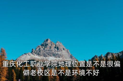 重慶市化工職業學院江北老校區，重慶化工職業學院地理位置是不是很偏僻老校區是不是環境不好