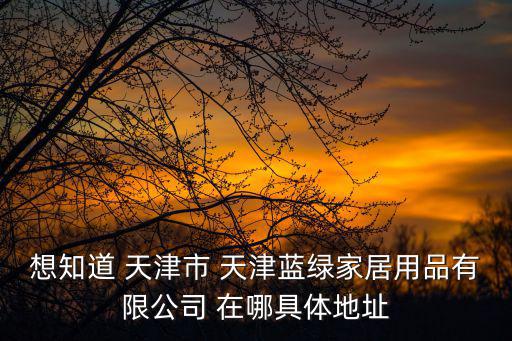 想知道 天津市 天津藍綠家居用品有限公司 在哪具體地址