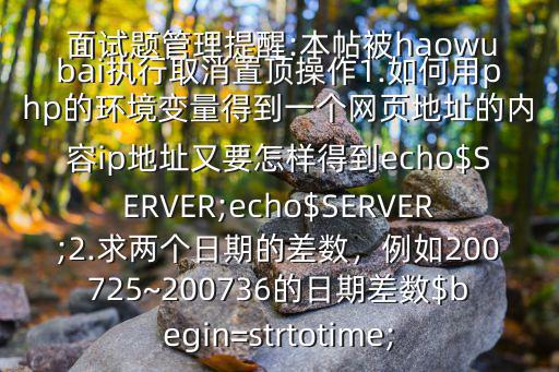 PHP 程序員上機(jī) 面試題(并附答案,回答好的加分$某大公司的PHP 面試題管理提醒:本帖被haowubai執(zhí)行取消置頂操作1.如何用php的環(huán)境變量得到一個(gè)網(wǎng)頁地址的內(nèi)容ip地址又要怎樣得到echo$SERVER;echo$SERVER;2.求兩個(gè)日期的差數(shù)，例如200725~200736的日期差數(shù)$begin=strtotime;