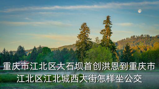 重慶市江北區(qū)大石壩首創(chuàng)洪恩到重慶市江北區(qū)江北城西大街怎樣坐公交